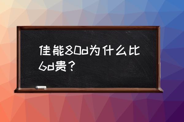 佳能80d现在落后了吗 佳能80d为什么比6d贵？