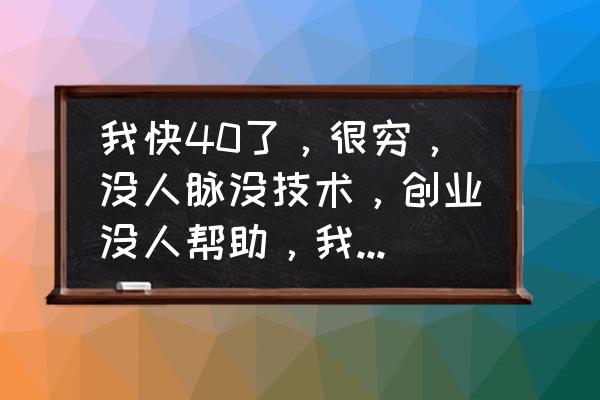 40岁创业失败后该怎么办 我快40了，很穷，没人脉没技术，创业没人帮助，我要怎么改变这一切？