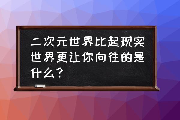 二次元使我们更接近现实 二次元世界比起现实世界更让你向往的是什么？