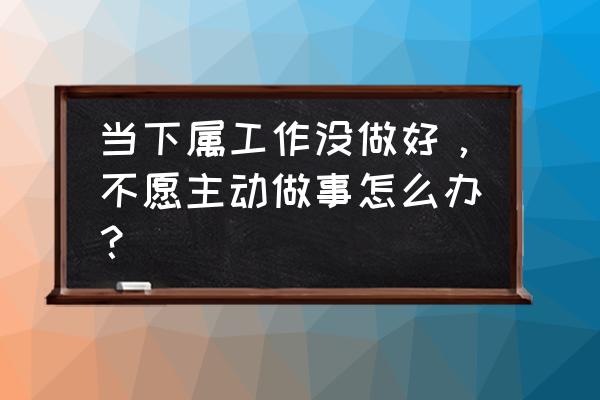 员工应该如何做才能增强团队精神 当下属工作没做好，不愿主动做事怎么办？