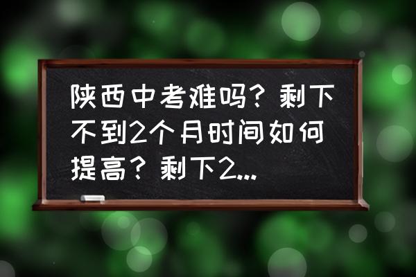 中考还有半个月怎么把成绩提高 陕西中考难吗？剩下不到2个月时间如何提高？剩下2个月能不能提高200多分？