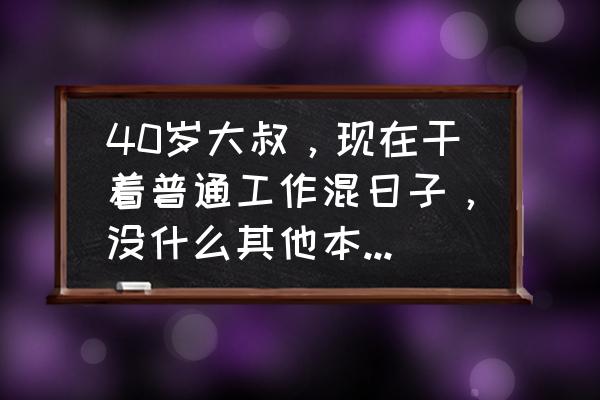 40岁以后靠什么赚钱 40岁大叔，现在干着普通工作混日子，没什么其他本事，想考虑为将来留条后路，该怎么做？