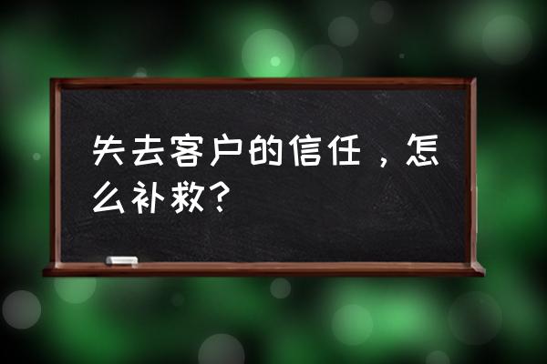 你是怎么失去客户的 失去客户的信任，怎么补救？