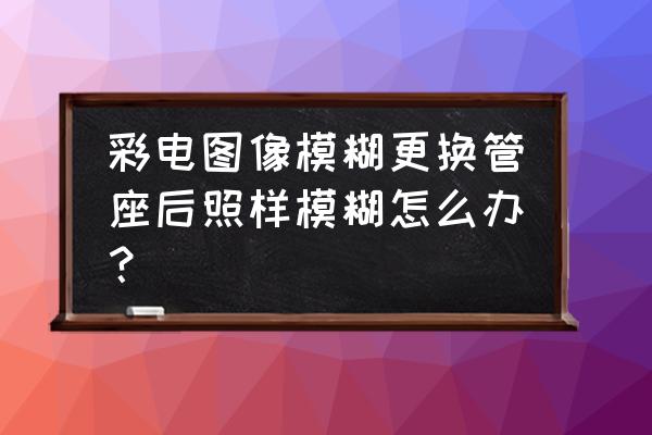 crt电视机图像淡维修实例 彩电图像模糊更换管座后照样模糊怎么办？