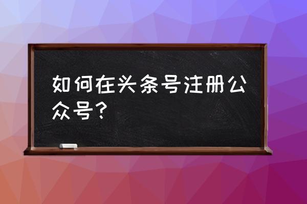 自己个人微信公众号怎么开通 如何在头条号注册公众号？