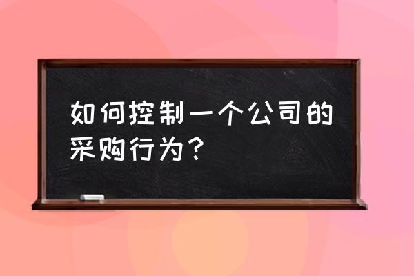 如何降低采购成本实施方案 如何控制一个公司的采购行为？