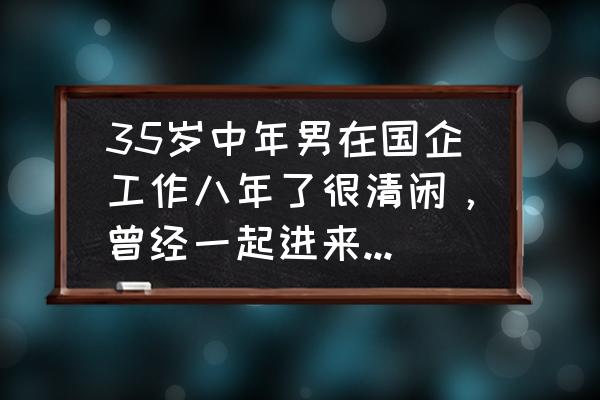 怎么留住自己的企业人才 35岁中年男在国企工作八年了很清闲，曾经一起进来的都提拔了，自己还是原地不动怎么办？