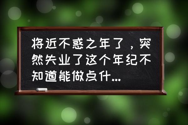 中年失业迷茫困惑我该怎么办 将近不惑之年了，突然失业了这个年纪不知道能做点什么？好迷惘？