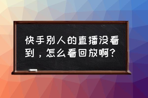 快手自己直播后的回放怎么看 快手别人的直播没看到，怎么看回放啊？