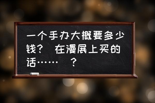 如何网上购买手办 一个手办大概要多少钱?(在漫展上买的话……)？