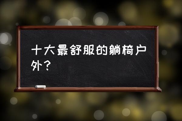 户外折叠椅制作示意图 十大最舒服的躺椅户外？