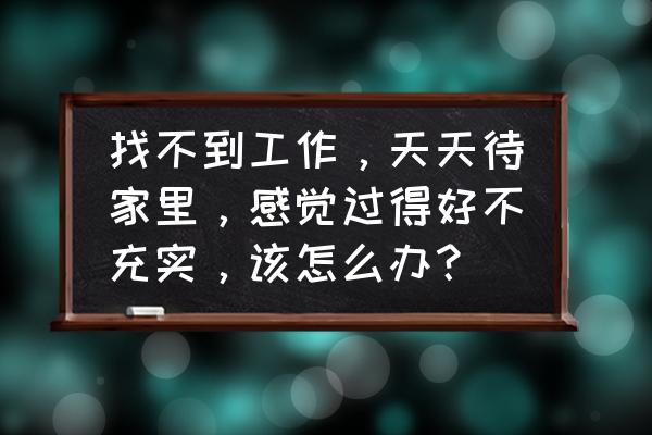 失业在家不想去上班了怎么办 找不到工作，天天待家里，感觉过得好不充实，该怎么办？