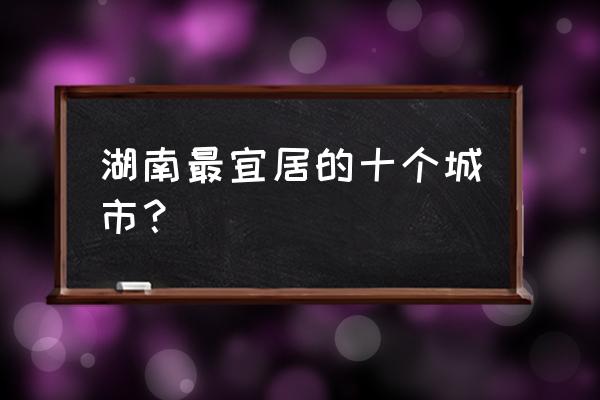 长沙必去的十大景点排名前十 湖南最宜居的十个城市？