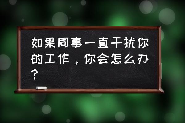 如何处理自己极度反感的同事 如果同事一直干扰你的工作，你会怎么办？