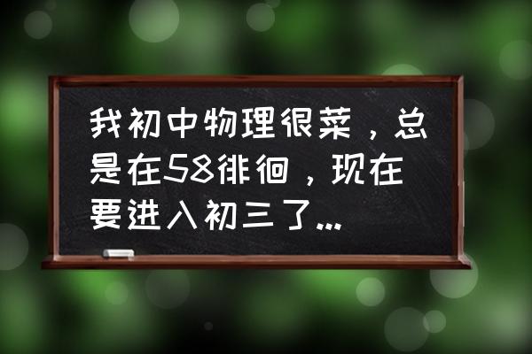 中考物理怎么快速提高成绩 我初中物理很菜，总是在58徘徊，现在要进入初三了，该怎么学？