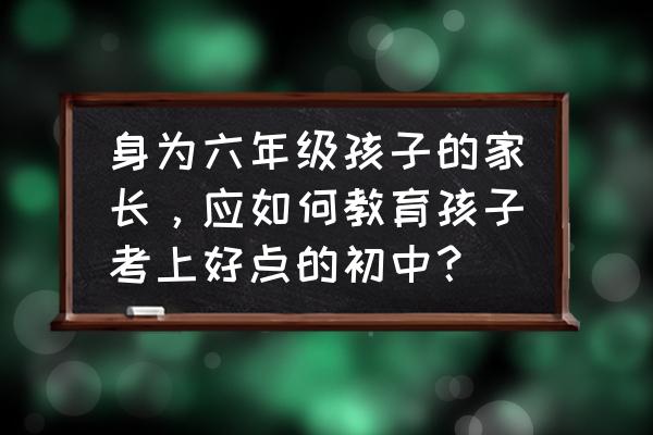 怎么报小升初的中学 身为六年级孩子的家长，应如何教育孩子考上好点的初中？