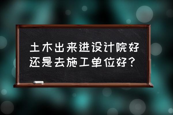 土木毕业去设计院还是大施工单位 土木出来进设计院好还是去施工单位好？