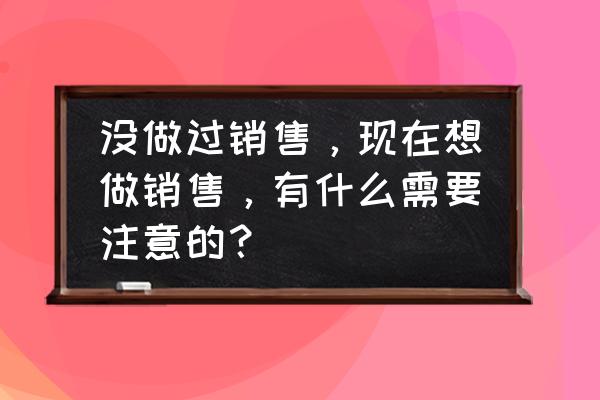 想做销售有什么技巧和方法 没做过销售，现在想做销售，有什么需要注意的？