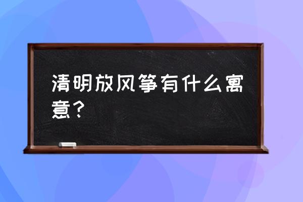 古人在清明节放风筝是想干什么 清明放风筝有什么寓意？