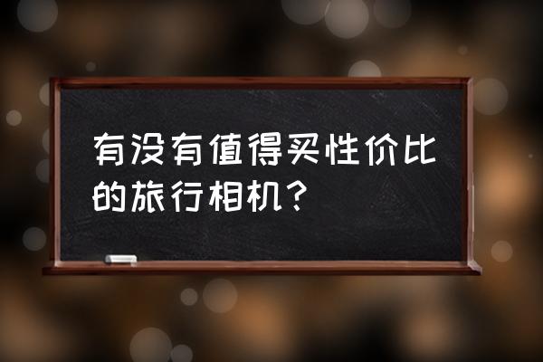 最好的随身携带相机 有没有值得买性价比的旅行相机？