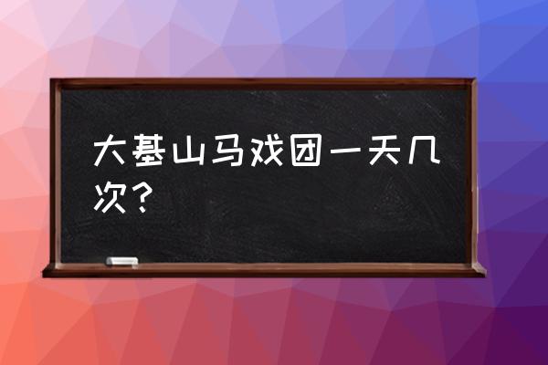 大基山森林公园旅游攻略 大基山马戏团一天几次？