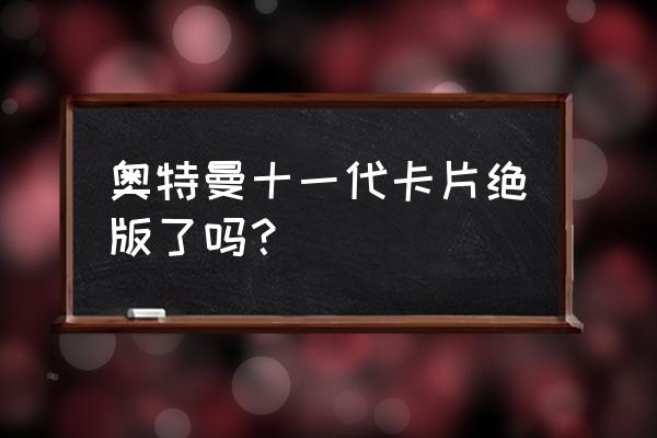 什么样的奥特曼卡是绝版卡 奥特曼十一代卡片绝版了吗？