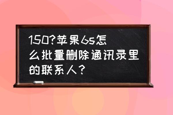 苹果6s如何把通讯录全部删除 150?苹果6s怎么批量删除通讯录里的联系人？