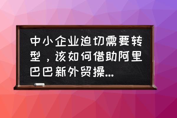 阿里巴巴外贸小常识 中小企业迫切需要转型，该如何借助阿里巴巴新外贸操作系统的东风？