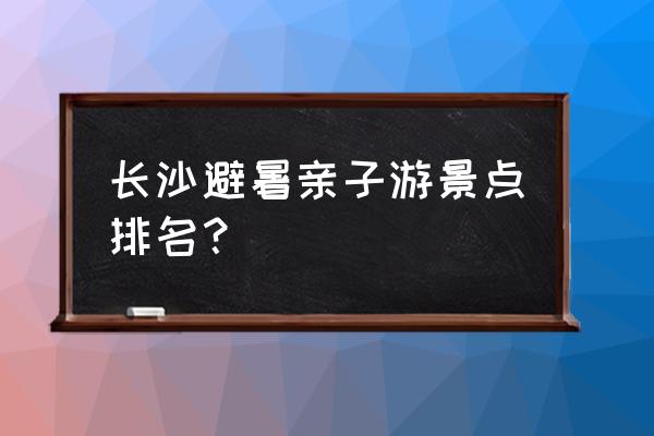 长沙游玩景点排行榜最新 长沙避暑亲子游景点排名？