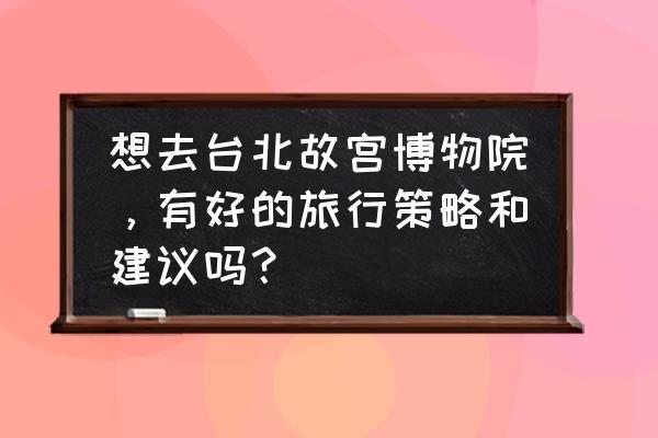 台湾自由行攻略最佳旅游路线 想去台北故宫博物院，有好的旅行策略和建议吗？