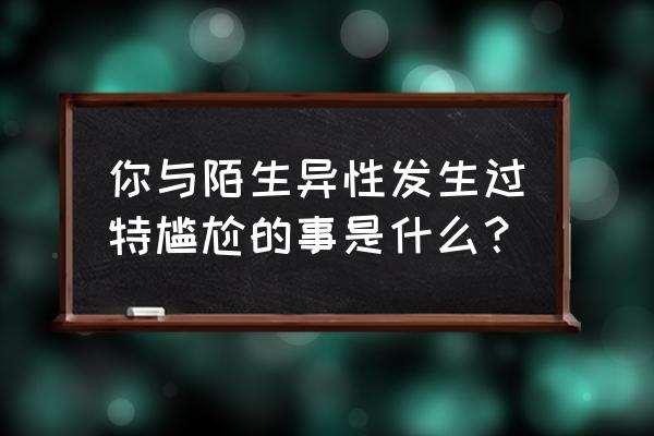 附近5公里以内约会 你与陌生异性发生过特尴尬的事是什么？