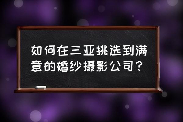 三亚婚纱摄影店哪个比较好 如何在三亚挑选到满意的婚纱摄影公司？