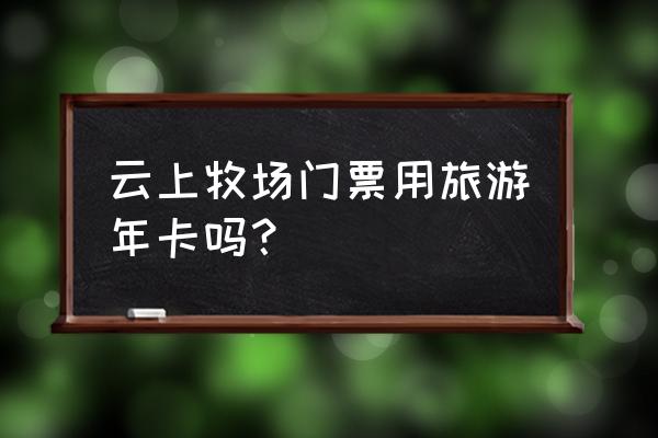 安吉云上草原下雨还能玩吗 云上牧场门票用旅游年卡吗？