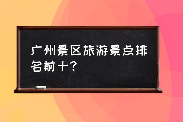 广州地区游玩景点 广州景区旅游景点排名前十？