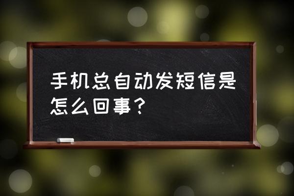 手机一直自动发短信 手机总自动发短信是怎么回事？