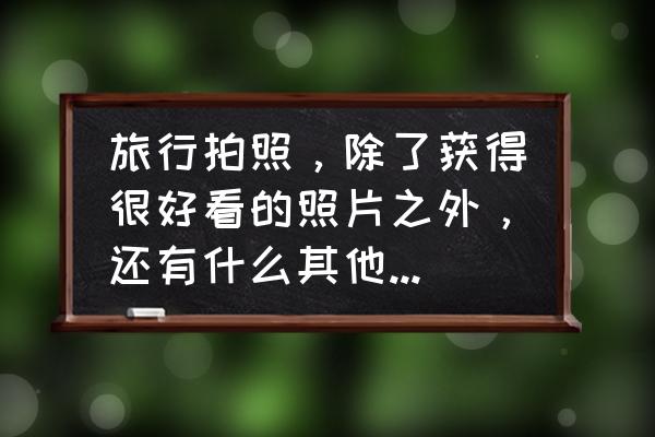 选择一种旅游方式放飞自我 旅行拍照，除了获得很好看的照片之外，还有什么其他衍生的好处？