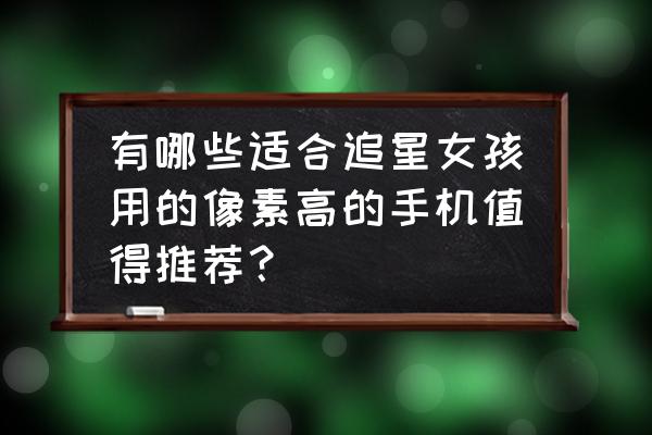 主打像素的手机品牌 有哪些适合追星女孩用的像素高的手机值得推荐？