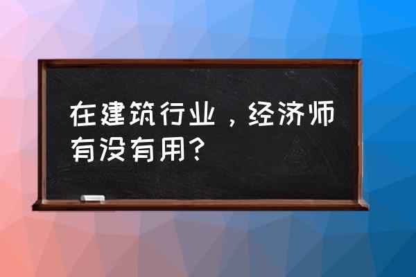 初级会计和中级经济师 在建筑行业，经济师有没有用？