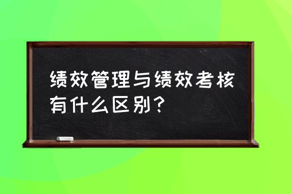 绩效评价和业绩的区别 绩效管理与绩效考核有什么区别？