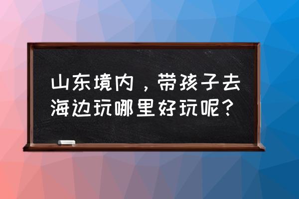 山东一日游必去的地方 山东境内，带孩子去海边玩哪里好玩呢？