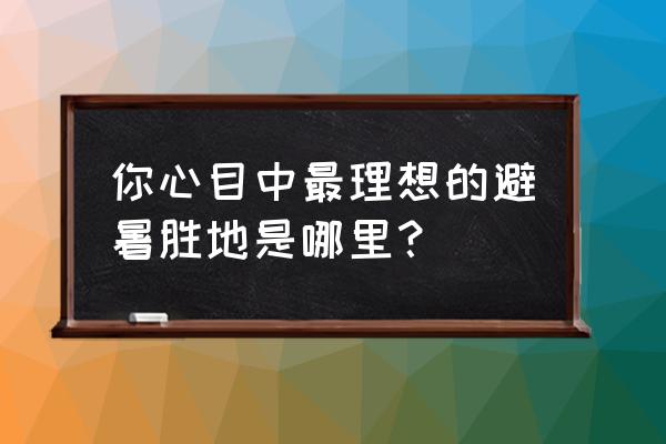 夏天中国北方哪儿避暑比较好 你心目中最理想的避暑胜地是哪里？