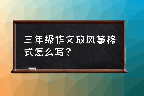 写放风筝的动作的作文怎么写 三年级作文放风筝格式怎么写？