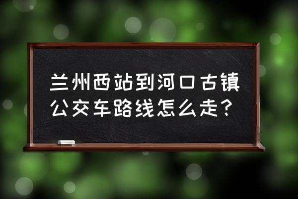 兰州河口古镇值得去吗 兰州西站到河口古镇公交车路线怎么走？