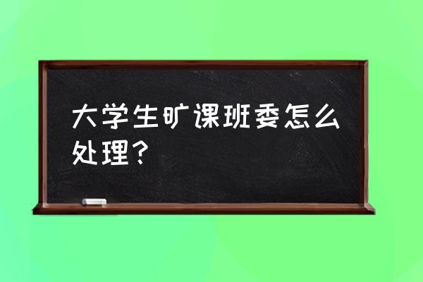 学生逃课学校一般怎么处理 大学生旷课班委怎么处理？