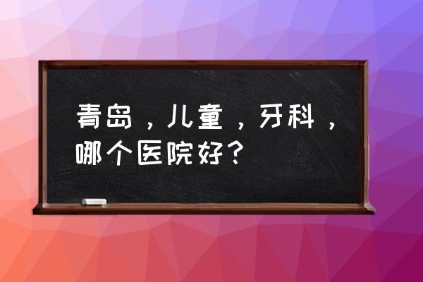 青岛比较好的幼儿师范学校有哪些 青岛，儿童，牙科，哪个医院好？