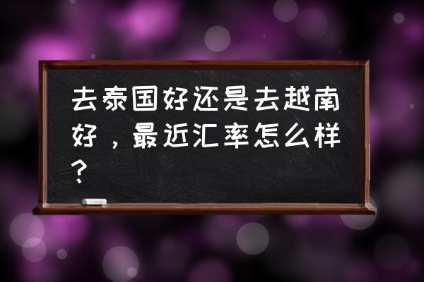 说走就走的旅行泰国 去泰国好还是去越南好，最近汇率怎么样？