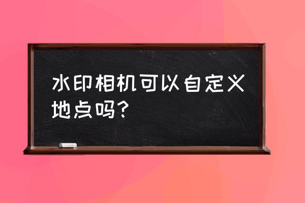 水印相机如何修改照片 水印相机可以自定义地点吗？