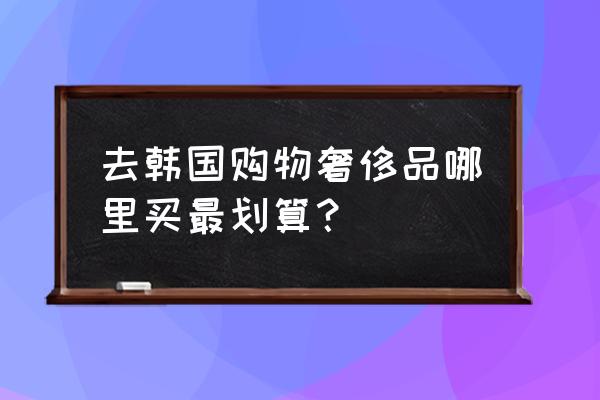 去韩国购物去哪里比较好一点 去韩国购物奢侈品哪里买最划算？