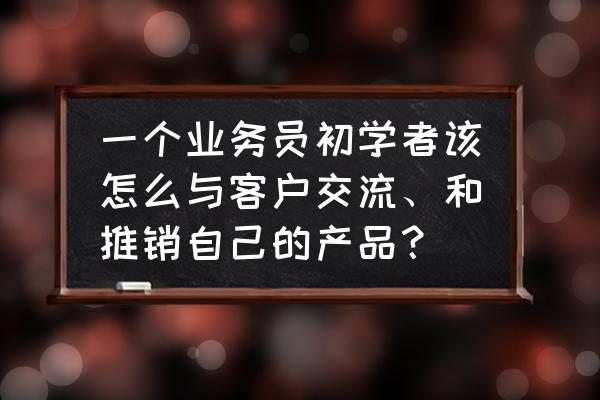 第一次给客户推销产品怎么沟通 一个业务员初学者该怎么与客户交流、和推销自己的产品？