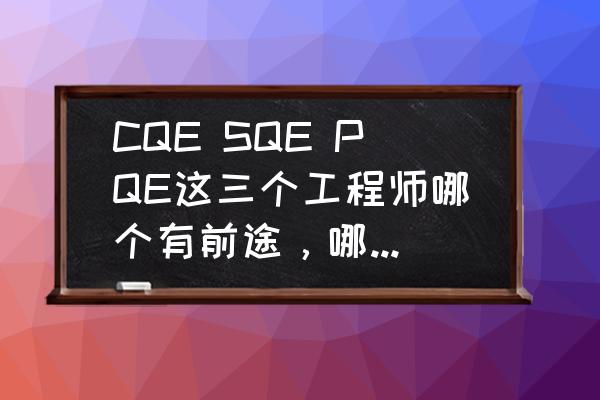 sqe职位前途怎么样 CQE SQE PQE这三个工程师哪个有前途，哪个职位较好？